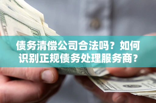 武汉债务清偿公司合法吗？如何识别正规债务处理服务商？
