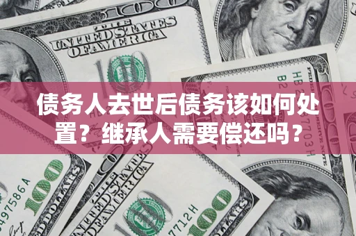 武汉债务人去世后债务该如何处置？继承人需要偿还吗？