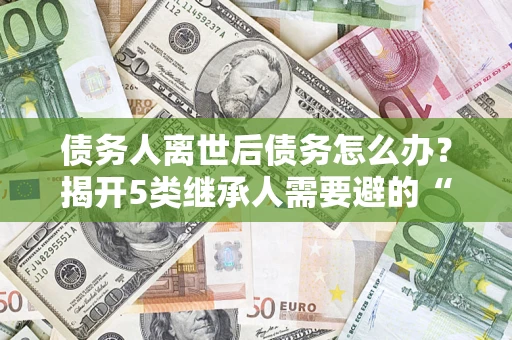 武汉债务人离世后债务怎么办？揭开5类继承人需要避的“坑”