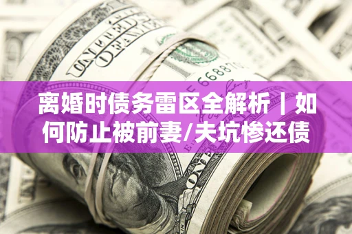 武汉离婚时债务雷区全解析｜如何防止被前妻/夫坑惨还债？