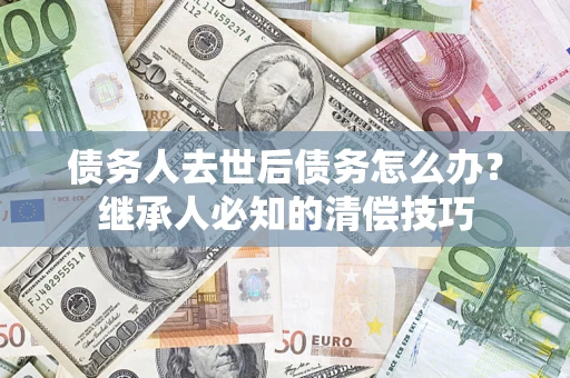 武汉债务人去世后债务怎么办？继承人必知的清偿技巧